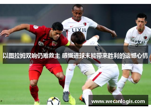 以图拉姆双响仍难救主 感慨进球未能带来胜利的遗憾心情